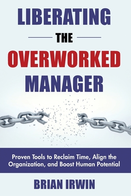 Liberating the Overworked Manager: Proven Tools to Reclaim Time, Align the Organization, and Boost Human Potential - Irwin, Brian