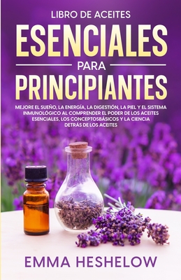 Libro De Aceites Esenciales Para Principiantes: Mejore El Sueo, la Energ?a, la Digesti?n, la Piel y el Sistema Inmunol?gico al Comprender el Poder de los Aceites Esenciales, los Conceptos Bsicos y la Ciencia Detrs de los Aceites - Heshelow, Emma