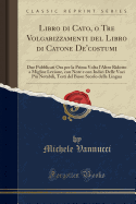 Libro Di Cato, O Tre Volgarizzamenti del Libro Di Catone De'costumi: Due Pubblicati Ora Per La Prima VOLTA l'Altro Ridotto a Miglior Lezione, Con Note E Con Indici Delle Voci Pi? Notabili, Testi del Buon Secolo Della Lingua (Classic Reprint)