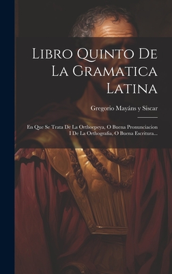 Libro Quinto De La Gramatica Latina: En Que Se Trata De La Orthoepeya, O Buena Pronunciacion I De La Orthografia, O Buena Escritura... - Gregorio Mayns Y Siscar (Creator)