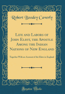 Life and Labors of John Eliot, the Apostle Among the Indian Nations of New England: Together with an Account of the Eliots in England (Classic Reprint)