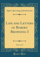 Life and Letters of Robert Browning I, Vol. 1 of 2 (Classic Reprint)