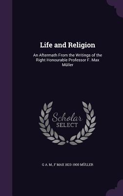 Life and Religion: An Aftermath From the Writings of the Right Honourable Professor F. Max Mller - M, G A, and Mller, F Max 1823-1900