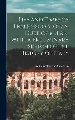 Life and Times of Francesco Sforza, Duke of Milan, With a Preliminary Sketch of the History of Italy - William Blackwood and Sons (Creator)