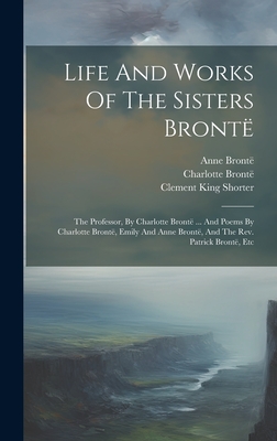 Life And Works Of The Sisters Bront: The Professor, By Charlotte Bront ... And Poems By Charlotte Bront, Emily And Anne Bront, And The Rev. Patrick Bront, Etc - Bront, Charlotte, and Bront, Emily, and Bront, Anne