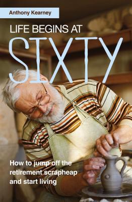 Life Begins at Sixty: How to Jump off the Retirement Scrapheap and Start Living - Kearney, Anthony
