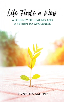 Life Finds A Way: A Journey of Healing and A Return to Wholeness - Ambriz, Cynthia, and Morter, Sue, Dr. (Foreword by)