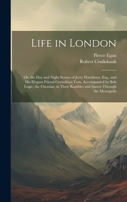 Life in London: Or, the Day and Night Scenes of Jerry Hawthorn, Esq., and His Elegant Friend Corinthian Tom, Accompanied by Bob Logic, the Oxonian, in Their Rambles and Sprees Through the Metropolis - Egan, Pierce, and Cruikshank, Robert