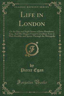 Life in London: Or the Day and Night Scenes of Jerry Hawthorn, Esq., and His Elegant Friend Corinthian Tom in Their Rambles and Sprees Through the Metropolis (Classic Reprint) - Egan, Pierce