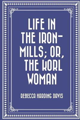 Life in the Iron-Mills; Or, the Korl Woman - Davis, Rebecca Harding