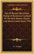 Life of Blessed John Fisher, Bishop of Rochester, Cardinal of the Holy Roman Church, and Martyr Under Henry VIII