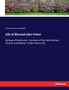 Life of Blessed John Fisher: Bishop of Rochester, Cardinal of the Holy Roman Church and Martyr Under Henry VIII