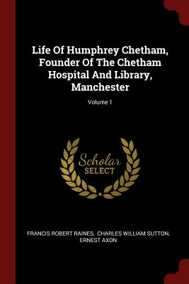 Life Of Humphrey Chetham, Founder Of The Chetham Hospital And Library, Manchester; Volume 1 - Raines, Francis Robert, and Charles William Sutton (Creator), and Axon, Ernest