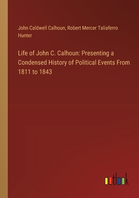 Life of John C. Calhoun: Presenting a Condensed History of Political Events From 1811 to 1843 - Calhoun, John Caldwell, and Hunter, Robert Mercer Taliaferro