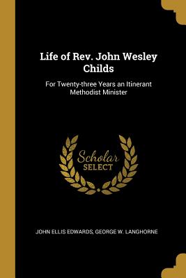 Life of Rev. John Wesley Childs: For Twenty-three Years an Itinerant Methodist Minister - Edwards, John Ellis, and Langhorne, George W