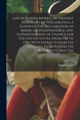 Life of Robert Morris, an Eminent Merchant of Philadelphia, a Signer of The Declaration of American Independence, and Superintendent of Finance for The United States, From 1781 to 1784. With Extracts From his Speeches, Illustrating his Biography, and The - Gould, David