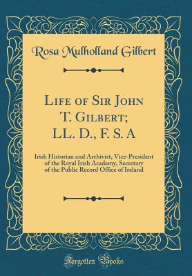 Life of Sir John T. Gilbert; LL. D., F. S. a: Irish Historian and Archivist, Vice-President of the Royal Irish Academy, Secretary of the Public Record Office of Ireland (Classic Reprint) - Gilbert, Rosa Mulholland