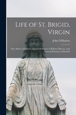 Life of St. Brigid, Virgin: First Abbess of Kildare, Special Patroness of Kildare Diocese, and General Patroness of Ireland - O'Hanlon, John