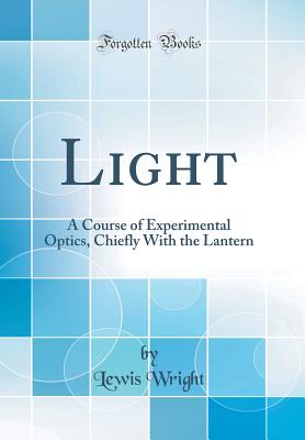 Light: A Course of Experimental Optics, Chiefly with the Lantern (Classic Reprint) - Wright, Lewis