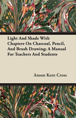 Light and Shade with Chapters on Charcoal, Pencil, and Brush Drawing; A Manual for Teachers and Students - Cross, Anson Kent