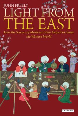Light from the East: How the Science of Medieval Islam Helped to Shape the Western World - Freely, John
