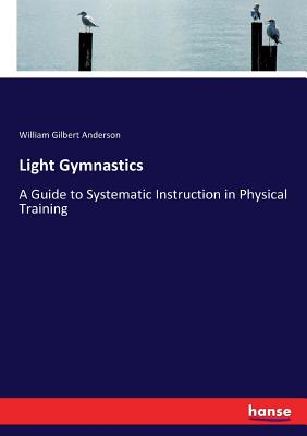 Light Gymnastics: A Guide to Systematic Instruction in Physical Training - Anderson, William Gilbert