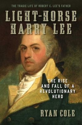 Light-Horse Harry Lee: The Rise and Fall of a Revolutionary Hero - The Tragic Life of Robert E. Lee's Father - Cole, Ryan