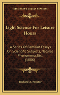 Light Science for Leisure Hours: A Series of Familiar Essays on Scientific Subjects, Natural Phenomena, Etc