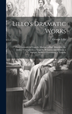 Lillo's Dramatic Works: Fatal Curiosity, a Tragedy. Marina, a Play. Elmerick; Or, Justice Triumphant, a Tragedy. Britannia and Batavia, a Masque. Arden of Feversham, a Tragedy - Lillo, George