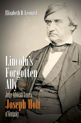 Lincoln's Forgotten Ally: Judge Advocate General Joseph Holt of Kentucky - Leonard, Elizabeth D, PH.D.