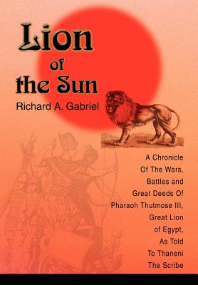 Lion of the Sun: A Chronicle Of The Wars, Battles and Great Deeds Of Pharaoh Thutmose III, Great Lion of Egypt, As Told To Thaneni The Scribe - Gabriel, Richard A