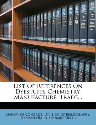 List of References on Dyestuffs Chemistry, Manufacture, Trade... - Library of Congress Division of Bibliog (Creator), and Herman Henry Bernard Meyer (Creator)