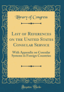 List of References on the United States Consular Service: With Appendix on Consular Systems in Foreign Countries (Classic Reprint)