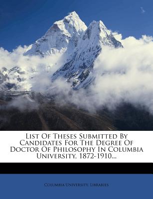 List of Theses Submitted by Candidates for the Degree of Doctor of Philosophy in Columbia University, 1872-1910 - Libraries, Columbia University
