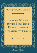 List of Works in the New York Public Library Relating to Persia (Classic Reprint)