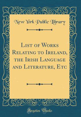 List of Works Relating to Ireland, the Irish Language and Literature, Etc (Classic Reprint) - Library, New York Public