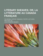 Literary Sheaves; Or, La Litt?rature Au Canada Fran?ais: The Drama, History, Romance, Poetry, Lectures, Sketches, &c