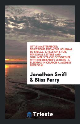 Little Masterpieces; Selections from the Journal to Stella, a Tale of a Tub, Personal Letters and Gulliver's Travels Together with the Drapier's Letters - I. Sleeping in Church a Modest Proposal - Swift, Jonathan, and Perry, Bliss