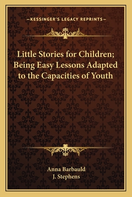 Little Stories for Children; Being Easy Lessons Adapted to the Capacities of Youth - Barbauld, Anna, and Stephens, J (Editor)