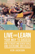 Live and Learn Your Way to Success: How To Create and Achieve Goals and Overcome Obstacles