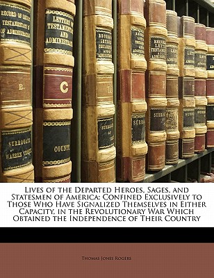 Lives of the Departed Heroes, Sages, and Statesmen of America: Confined Exclusively to Those Who Have Signalized Themselves in Either Capacity, in the Revolutionary War Which Obtained the Independence of Their Country - Rogers, Thomas J