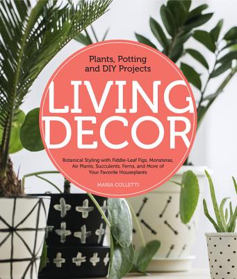 Living Decor: Plants, Potting and DIY Projects - Botanical Styling with Fiddle-Leaf Figs, Monsteras, Air Plants, Succulents, Ferns, and More of Your Favorite Houseplants - Colletti, Maria