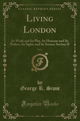 Living London, Vol. 1: Its Work and Its Play, Its Humour and Its Pathos, Its Sights and Its Scenes; Section II (Classic Reprint) - Sims, George R