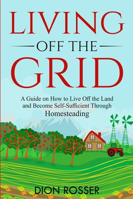 Living off The Grid: A Guide on How to Live Off the Land and Become Self-Sufficient Through Homesteading - Rosser, Dion