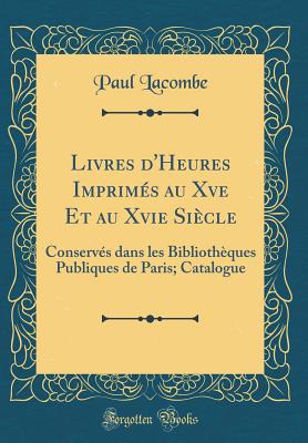 Livres d'Heures Imprims Au Xve Et Au Xvie Sicle: Conservs Dans Les Bibliothques Publiques de Paris; Catalogue (Classic Reprint) - Lacombe, Paul