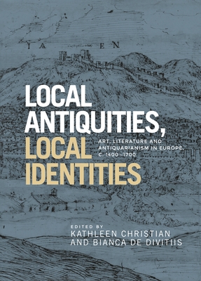 Local Antiquities, Local Identities: Art, Literature and Antiquarianism in Europe, c. 1400-1700 - Christian, Kathleen (Editor), and Divitiis, Bianca de (Editor)