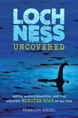 Loch Ness Uncovered: Media, Misinformation, and the Greatest Monster Hoax of All Time - Siegel, Rebecca