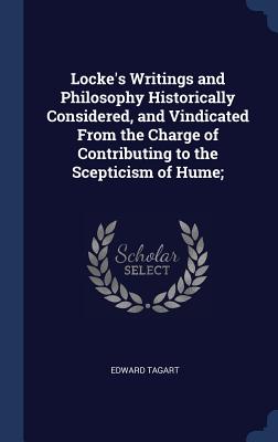 Locke's Writings and Philosophy Historically Considered, and Vindicated From the Charge of Contributing to the Scepticism of Hume; - Tagart, Edward