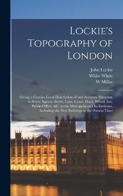 Lockie's Topography of London: Giving a Concise Local Description of and Accurate Direction to Every Square, Street, Lane, Court, Dock, Wharf, inn, Public-office, &c. in the Metropolis and its Environs, Including the new Buildings to the Present Time - Miller, W, and Lockie, John, and Nicol, Nicol