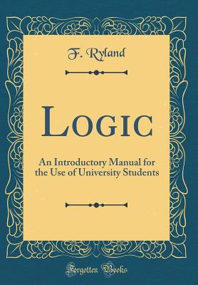 Logic: An Introductory Manual for the Use of University Students (Classic Reprint) - Ryland, F